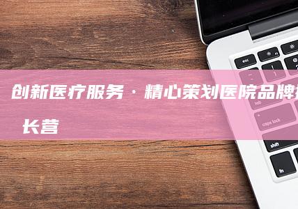 创新医疗服务·精心策划：医院品牌提升与增长营销策略方案