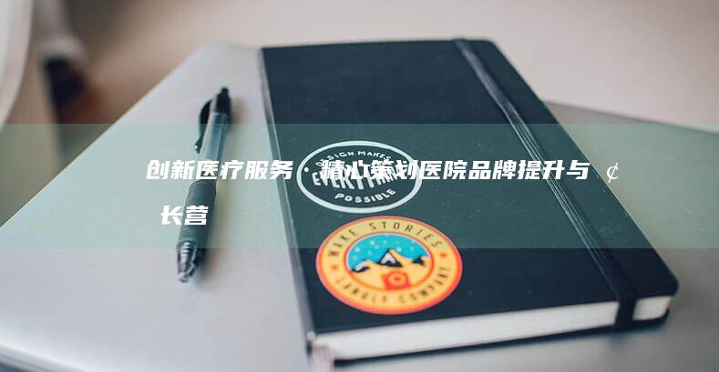 创新医疗服务·精心策划：医院品牌提升与增长营销策略方案