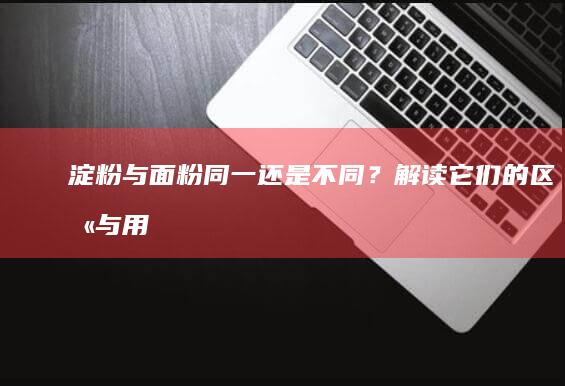 淀粉与面粉：同一还是不同？解读它们的区别与用途